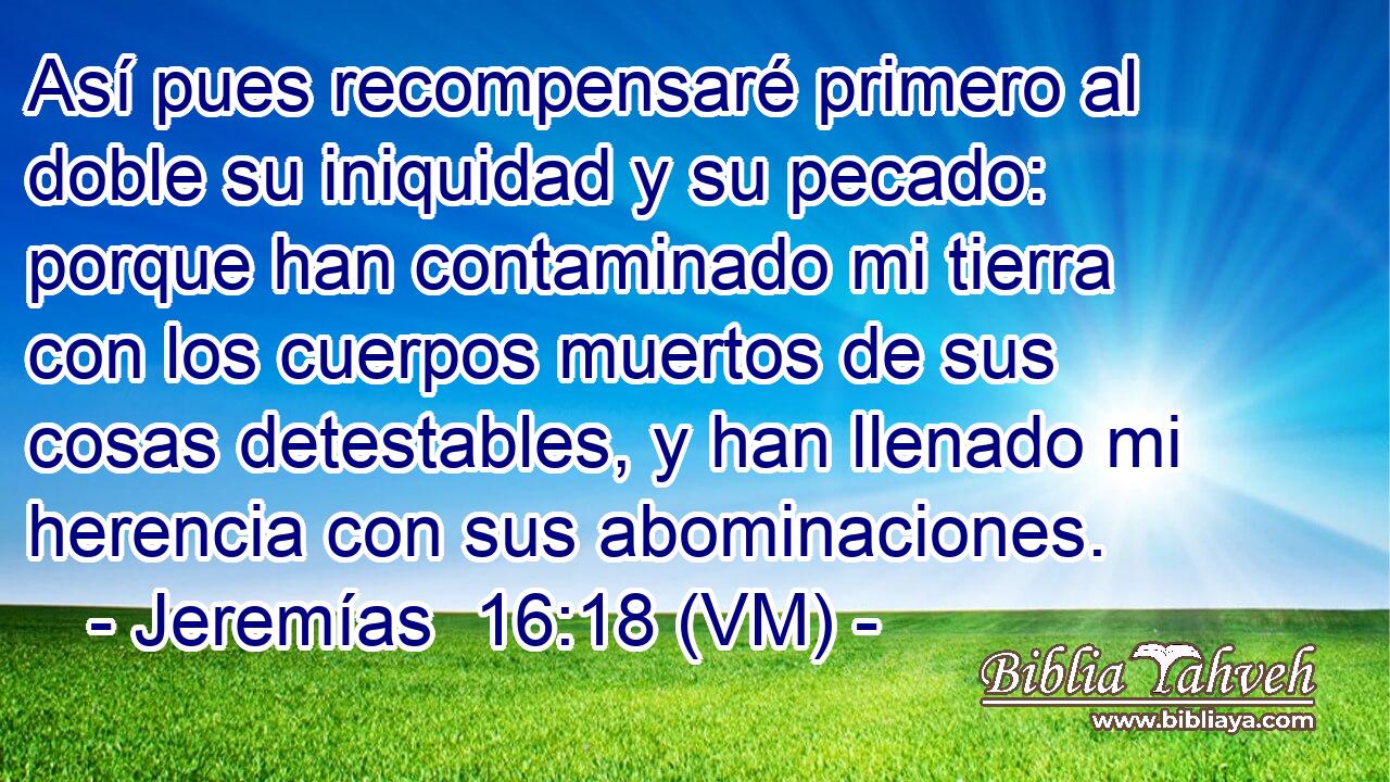  Así pues recompensaré primero al doble su iniquidad y su pecado: porque han contaminado mi tierra con los cuerpos muertos de sus cosas detestables, y han llenado mi herencia con sus abominaciones. 