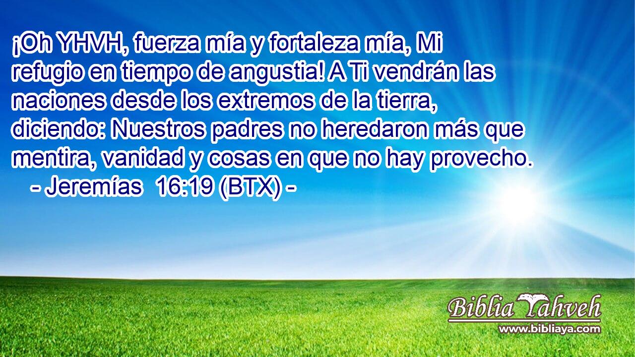 ¡Oh YHVH, fuerza mía y fortaleza mía, Mi refugio en tiempo de angustia! A Ti vendrán las naciones desde los extremos de la tierra, diciendo: Nuestros padres no heredaron más que mentira, vanidad y cosas en que no hay provecho.