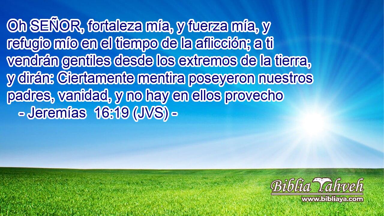 Oh SEÑOR, fortaleza mía, y fuerza mía, y refugio mío en el tiempo de la aflicción; a ti vendrán gentiles desde los extremos de la tierra, y dirán: Ciertamente mentira poseyeron nuestros padres, vanidad, y no hay en ellos provecho