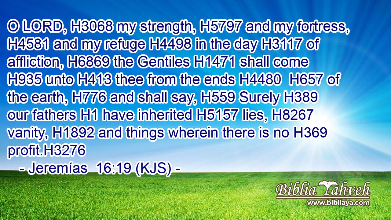 O LORD, H3068 my strength, H5797 and my fortress, H4581 and my refuge H4498 in the day H3117 of affliction, H6869 the Gentiles H1471 shall come H935 unto H413 thee from the ends H4480  H657 of the earth, H776 and shall say, H559 Surely H389 our fathers H1 have inherited H5157 lies, H8267 vanity, H1892 and things wherein there is no H369 profit.H3276