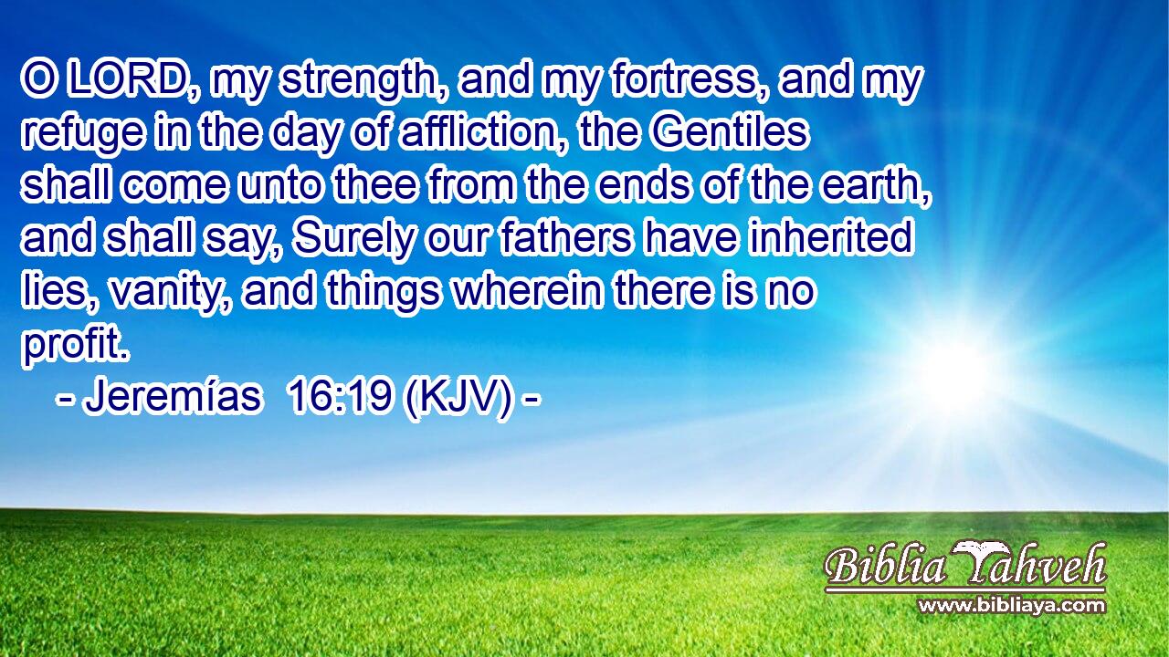 O LORD, my strength, and my fortress, and my refuge in the day of affliction, the Gentiles shall come unto thee from the ends of the earth, and shall say, Surely our fathers have inherited lies, vanity, and things wherein there is no profit.