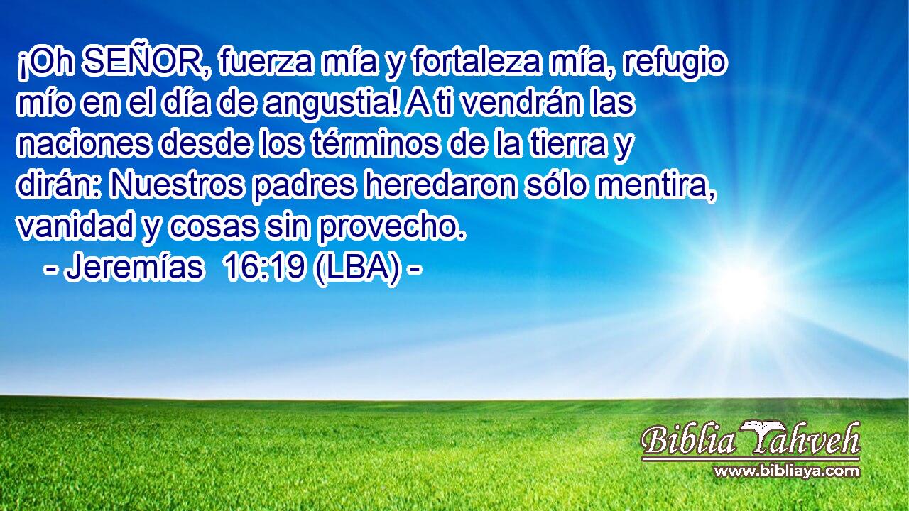 ¡Oh SEÑOR, fuerza mía y fortaleza mía, refugio mío en el día de angustia! A ti vendrán las naciones desde los términos de la tierra y dirán: Nuestros padres heredaron sólo mentira, vanidad y cosas sin provecho.