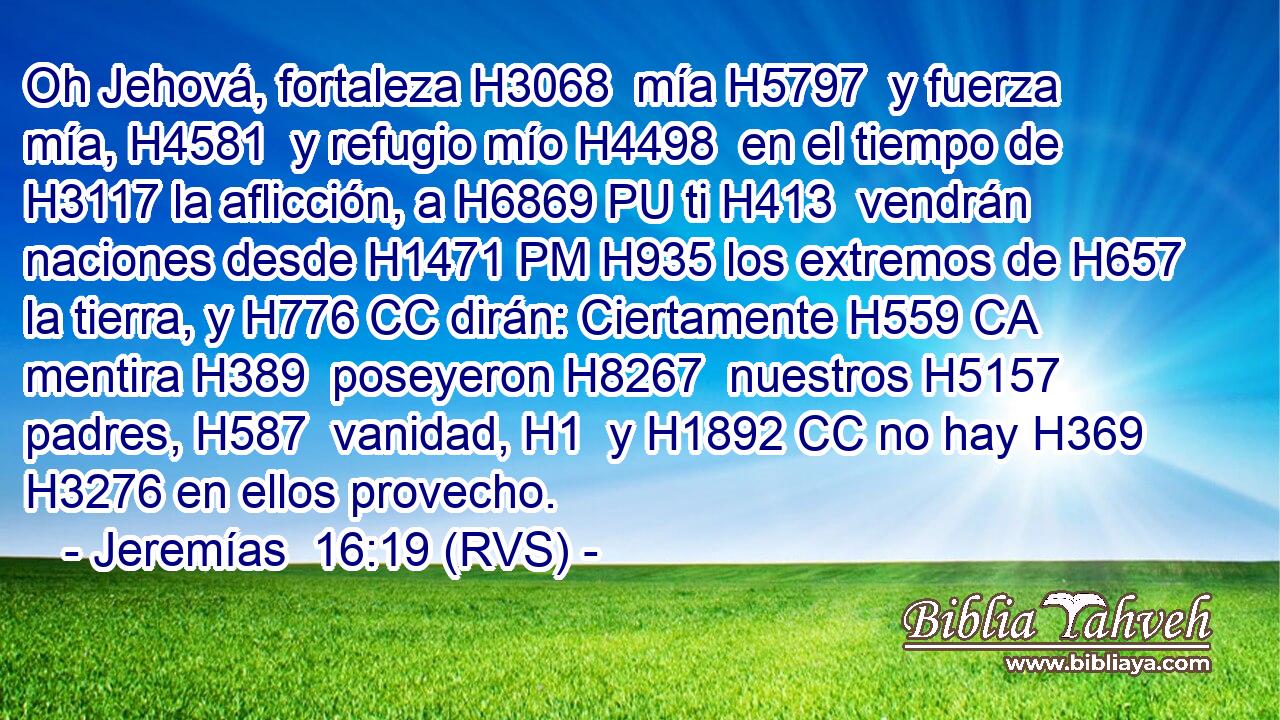 Oh Jehová, fortaleza H3068  mía H5797  y fuerza mía, H4581  y refugio mío H4498  en el tiempo de H3117 la aflicción, a H6869 PU ti H413  vendrán naciones desde H1471 PM H935 los extremos de H657 la tierra, y H776 CC dirán: Ciertamente H559 CA mentira H389  poseyeron H8267  nuestros H5157  padres, H587  vanidad, H1  y H1892 CC no hay H369 H3276 en ellos provecho. 