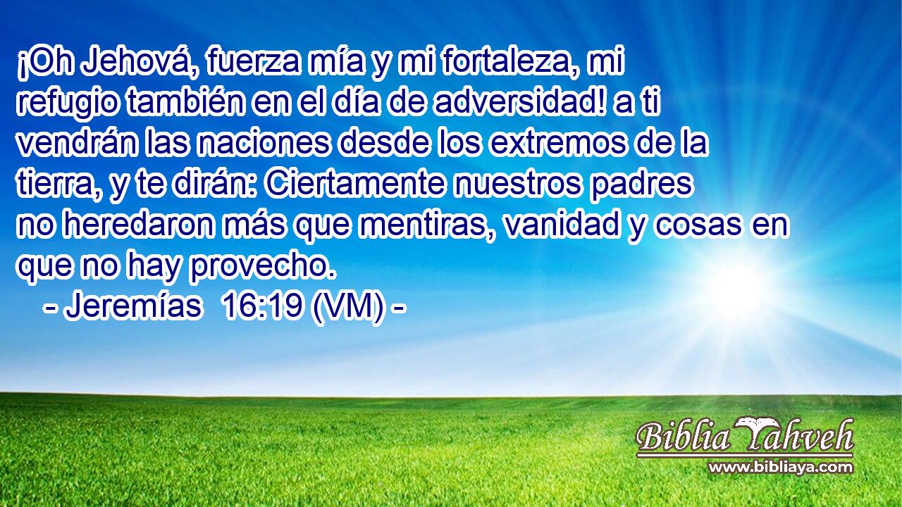  ¡Oh Jehová, fuerza mía y mi fortaleza, mi refugio también en el día de adversidad! a ti vendrán las naciones desde los extremos de la tierra, y te dirán: Ciertamente nuestros padres no heredaron más que mentiras, vanidad y cosas en que no hay provecho. 