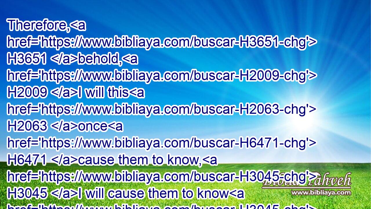 Therefore, H3651 behold, H2009 I will this H2063 once H6471 cause them to know, H3045 I will cause them to know H3045 (H853) mine hand H3027 and my might; H1369 and they shall know H3045 that H3588 my name H8034 is The LORD.H3068
