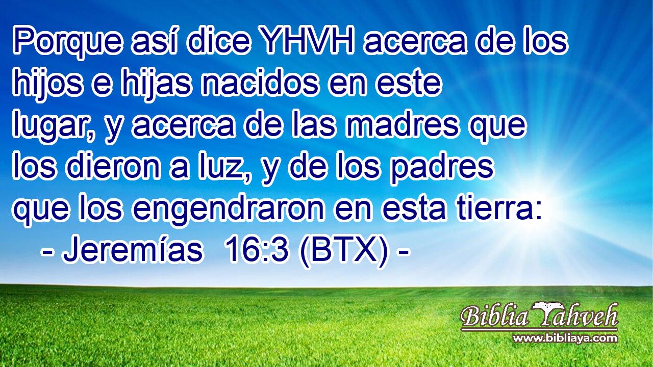 Porque así dice YHVH acerca de los hijos e hijas nacidos en este lugar, y acerca de las madres que los dieron a luz, y de los padres que los engendraron en esta tierra: