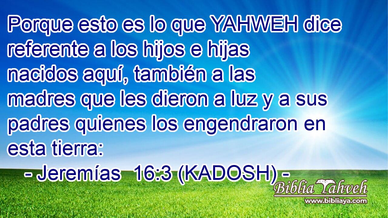  Porque esto es lo que YAHWEH dice referente a los hijos e hijas nacidos aquí, también a las madres que les dieron a luz y a sus padres quienes los engendraron en esta tierra: 