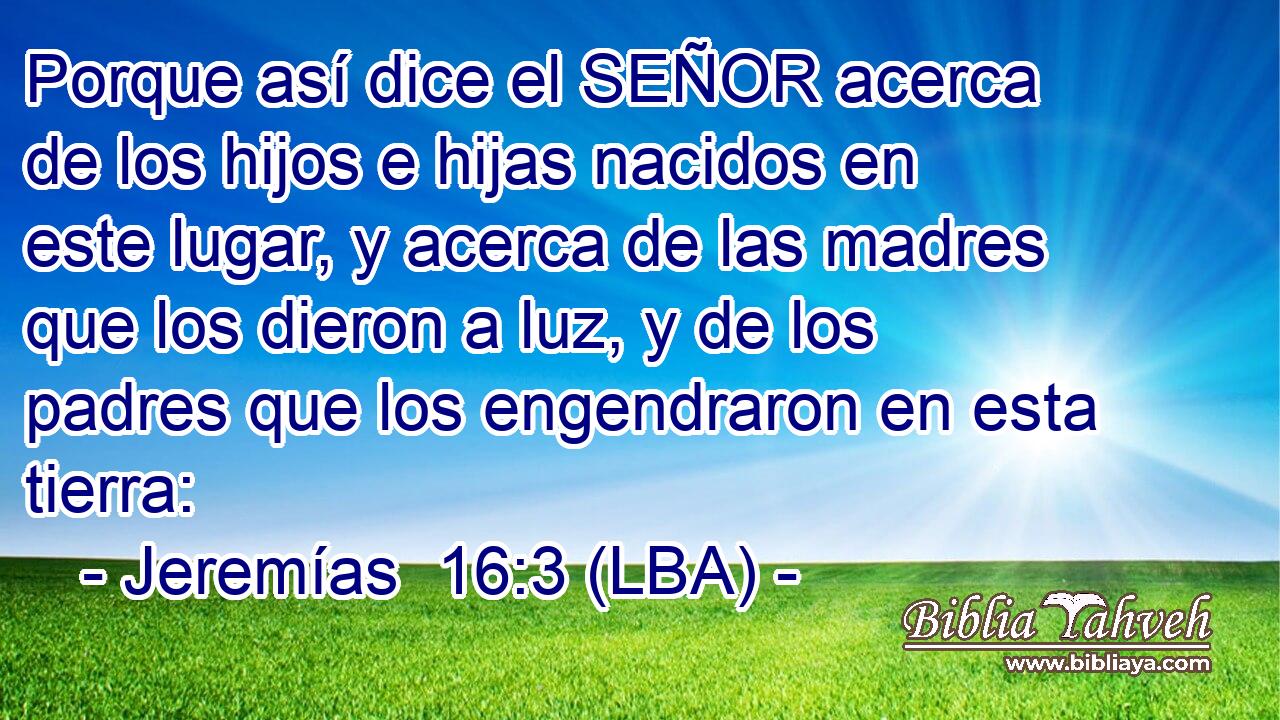 Porque así dice el SEÑOR acerca de los hijos e hijas nacidos en este lugar, y acerca de las madres que los dieron a luz, y de los padres que los engendraron en esta tierra: