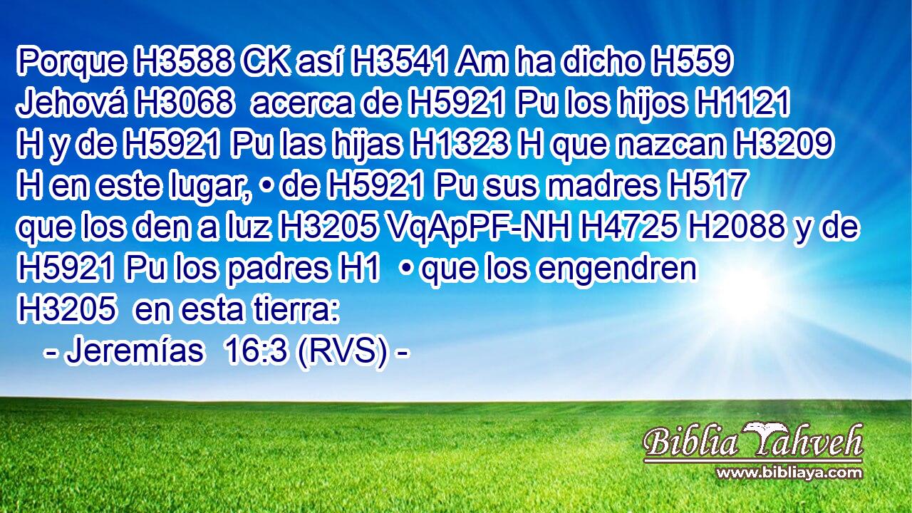 Porque H3588 CK así H3541 Am ha dicho H559  Jehová H3068  acerca de H5921 Pu los hijos H1121 H y de H5921 Pu las hijas H1323 H que nazcan H3209 H en este lugar, • de H5921 Pu sus madres H517  que los den a luz H3205 VqApPF-NH H4725 H2088 y de H5921 Pu los padres H1  • que los engendren H3205  en esta tierra: 