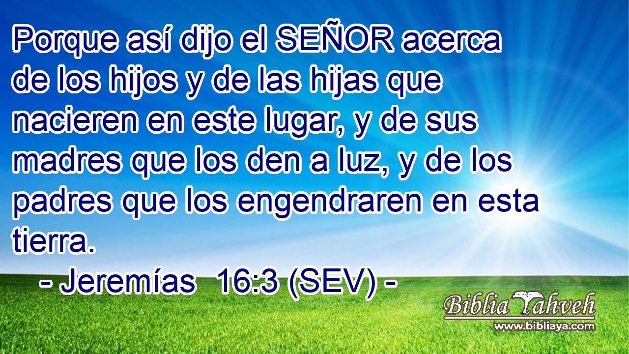 Porque así dijo el SEÑOR acerca de los hijos y de las hijas que nacieren en este lugar, y de sus madres que los den a luz, y de los padres que los engendraren en esta tierra.