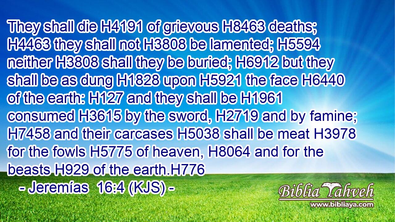 They shall die H4191 of grievous H8463 deaths; H4463 they shall not H3808 be lamented; H5594 neither H3808 shall they be buried; H6912 but they shall be as dung H1828 upon H5921 the face H6440 of the earth: H127 and they shall be H1961 consumed H3615 by the sword, H2719 and by famine; H7458 and their carcases H5038 shall be meat H3978 for the fowls H5775 of heaven, H8064 and for the beasts H929 of the earth.H776