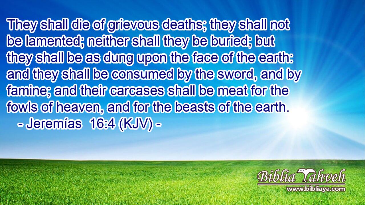 They shall die of grievous deaths; they shall not be lamented; neither shall they be buried; but they shall be as dung upon the face of the earth: and they shall be consumed by the sword, and by famine; and their carcases shall be meat for the fowls of heaven, and for the beasts of the earth.