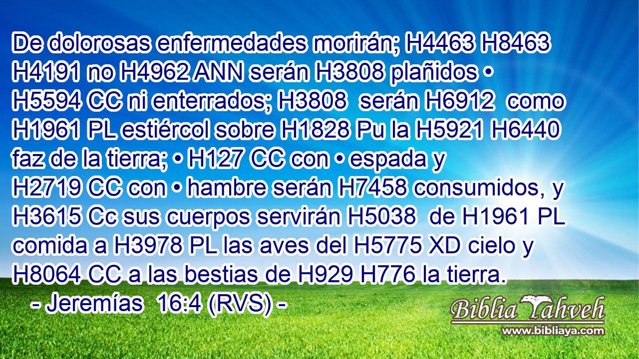 De dolorosas enfermedades morirán; H4463 H8463  H4191 no H4962 ANN serán H3808 plañidos • H5594 CC ni enterrados; H3808  serán H6912  como H1961 PL estiércol sobre H1828 Pu la H5921 H6440 faz de la tierra; • H127 CC con • espada y H2719 CC con • hambre serán H7458 consumidos, y H3615 Cc sus cuerpos servirán H5038  de H1961 PL comida a H3978 PL las aves del H5775 XD cielo y H8064 CC a las bestias de H929 H776 la tierra. 