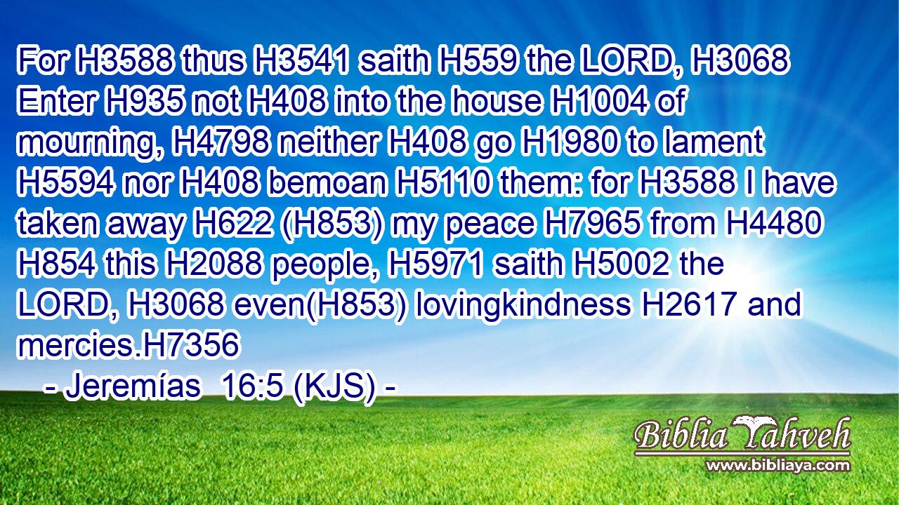 For H3588 thus H3541 saith H559 the LORD, H3068 Enter H935 not H408 into the house H1004 of mourning, H4798 neither H408 go H1980 to lament H5594 nor H408 bemoan H5110 them: for H3588 I have taken away H622 (H853) my peace H7965 from H4480  H854 this H2088 people, H5971 saith H5002 the LORD, H3068 even(H853) lovingkindness H2617 and mercies.H7356