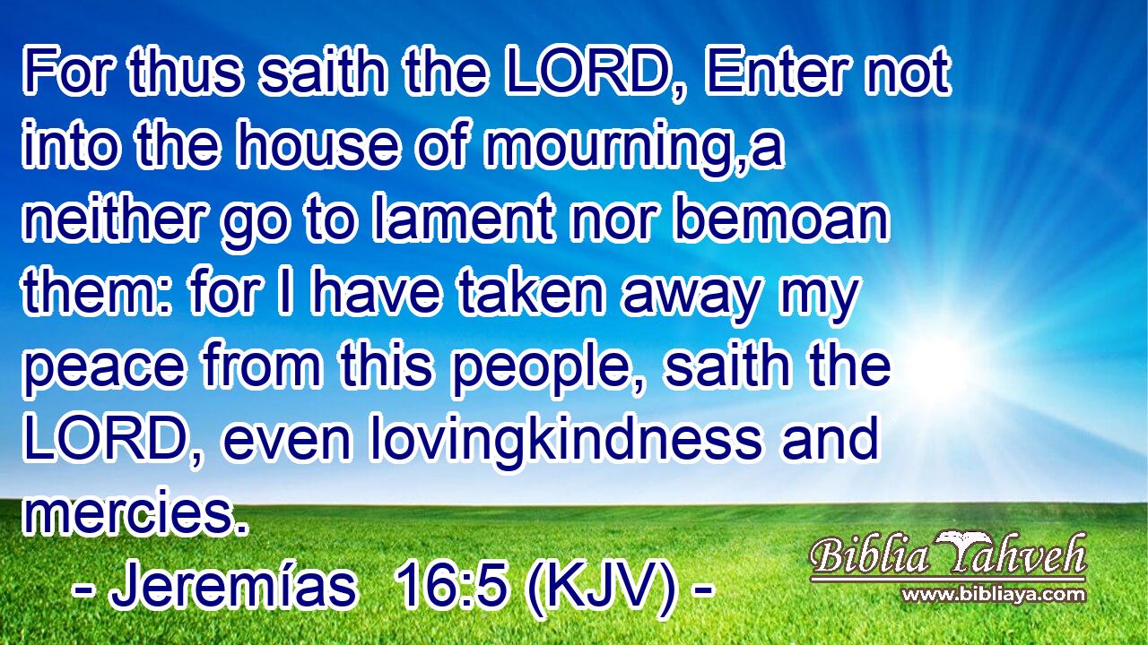 For thus saith the LORD, Enter not into the house of mourning,a neither go to lament nor bemoan them: for I have taken away my peace from this people, saith the LORD, even lovingkindness and mercies.