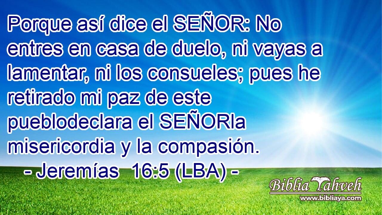 Porque así dice el SEÑOR: No entres en casa de duelo, ni vayas a lamentar, ni los consueles; pues he retirado mi paz de este pueblodeclara el SEÑORla misericordia y la compasión.