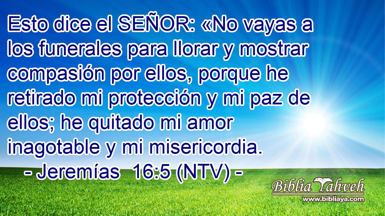 Esto dice el SEÑOR: «No vayas a los funerales para llorar y mostrar compasión por ellos, porque he retirado mi protección y mi paz de ellos; he quitado mi amor inagotable y mi misericordia.