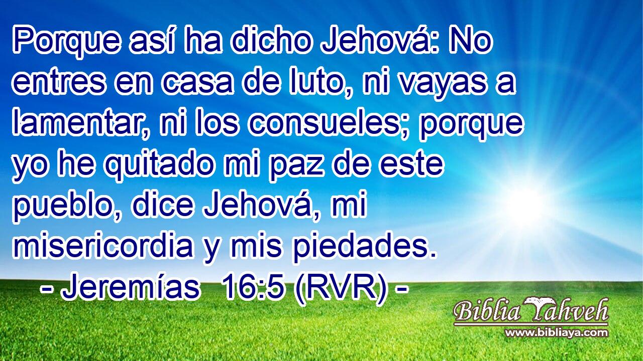 Porque así ha dicho Jehová: No entres en casa de luto, ni vayas a lamentar, ni los consueles; porque yo he quitado mi paz de este pueblo, dice Jehová, mi misericordia y mis piedades.
