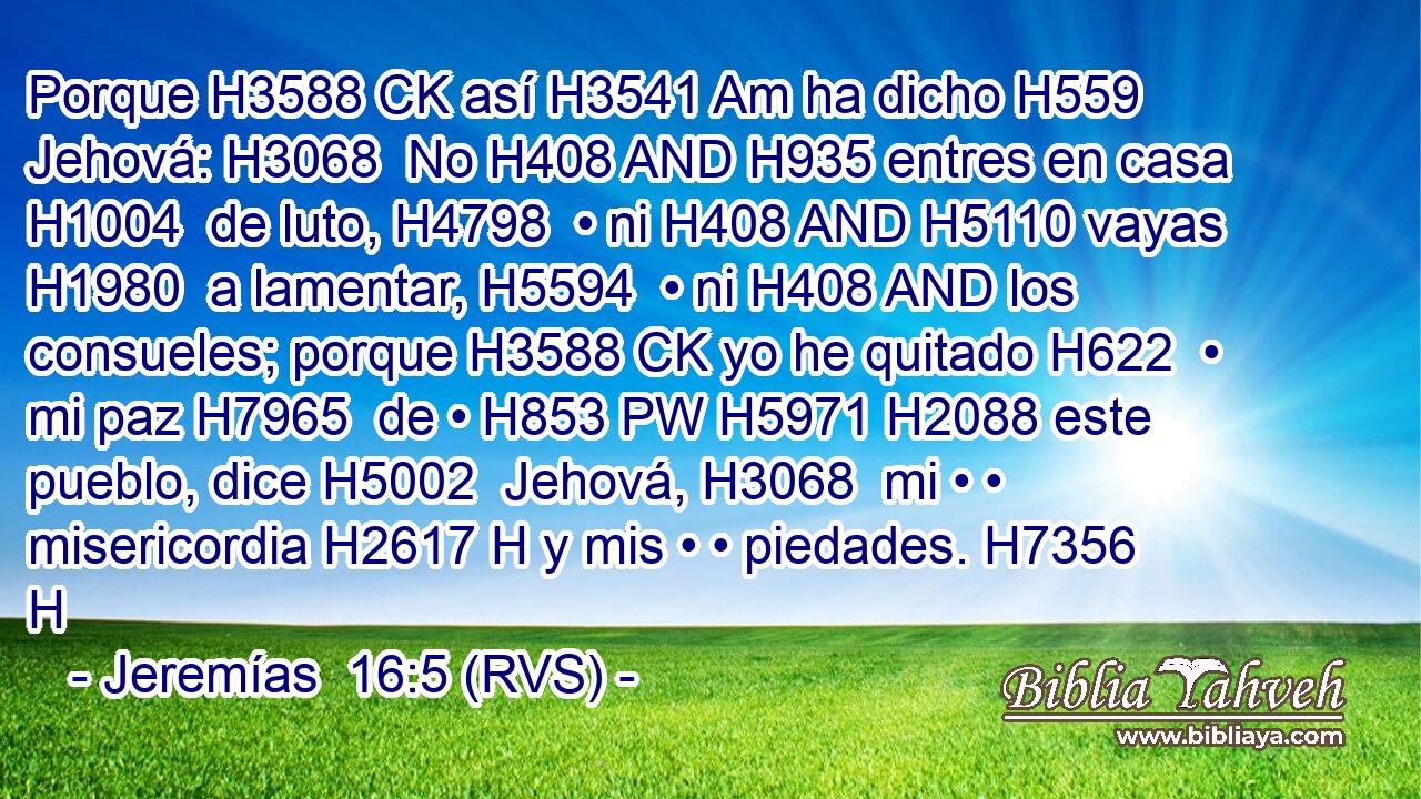Porque H3588 CK así H3541 Am ha dicho H559  Jehová: H3068  No H408 AND H935 entres en casa H1004  de luto, H4798  • ni H408 AND H5110 vayas H1980  a lamentar, H5594  • ni H408 AND los consueles; porque H3588 CK yo he quitado H622  • mi paz H7965  de • H853 PW H5971 H2088 este pueblo, dice H5002  Jehová, H3068  mi • • misericordia H2617 H y mis • • piedades. H7356 H 