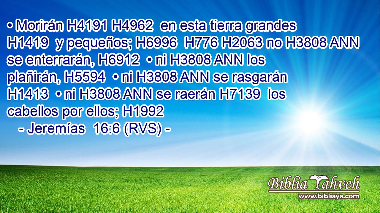 • Morirán H4191 H4962  en esta tierra grandes H1419  y pequeños; H6996  H776 H2063 no H3808 ANN se enterrarán, H6912  • ni H3808 ANN los plañirán, H5594  • ni H3808 ANN se rasgarán H1413  • ni H3808 ANN se raerán H7139  los cabellos por ellos; H1992  