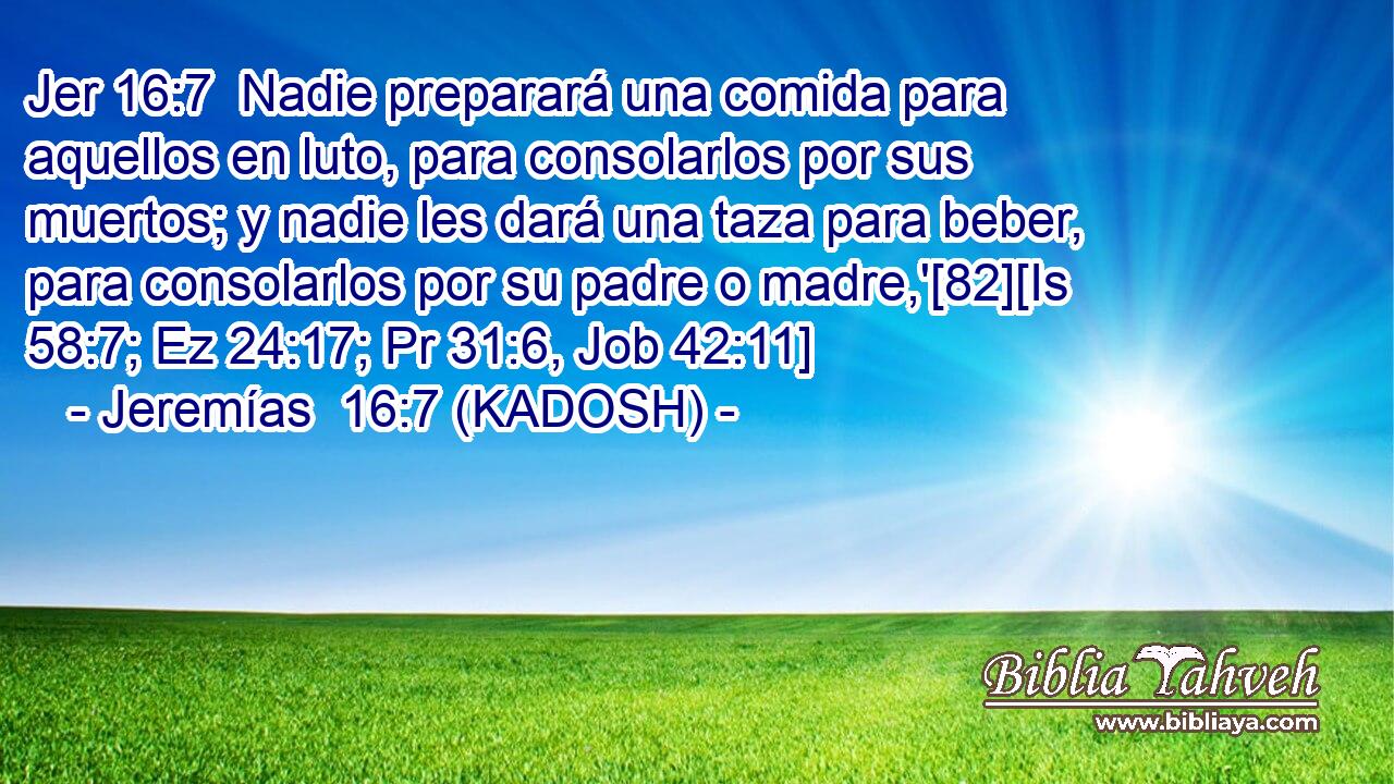  Nadie preparará una comida para aquellos en luto, para consolarlos por sus muertos; y nadie les dará una taza para beber, para consolarlos por su padre o madre,'[82][Is 58:7; Ez 24:17; Pr 31:6, Job 42:11] 