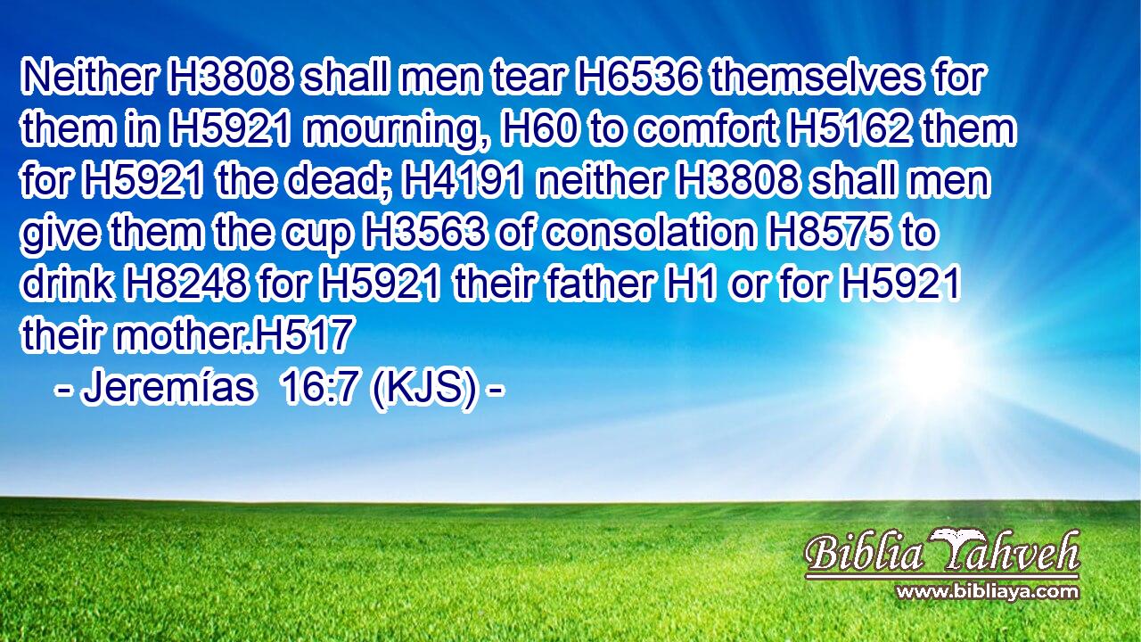 Neither H3808 shall men tear H6536 themselves for them in H5921 mourning, H60 to comfort H5162 them for H5921 the dead; H4191 neither H3808 shall men give them the cup H3563 of consolation H8575 to drink H8248 for H5921 their father H1 or for H5921 their mother.H517