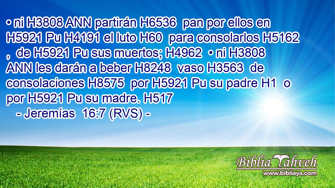 • ni H3808 ANN partirán H6536  pan por ellos en H5921 Pu H4191 el luto H60  para consolarlos H5162 ,  de H5921 Pu sus muertos; H4962  • ni H3808 ANN les darán a beber H8248  vaso H3563  de consolaciones H8575  por H5921 Pu su padre H1  o por H5921 Pu su madre. H517  