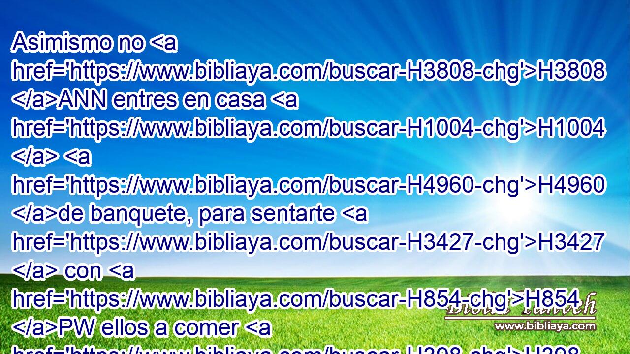 Asimismo no H3808 ANN entres en casa H1004  H4960 de banquete, para sentarte H3427  con H854 PW ellos a comer H398  o a beber. H8354  