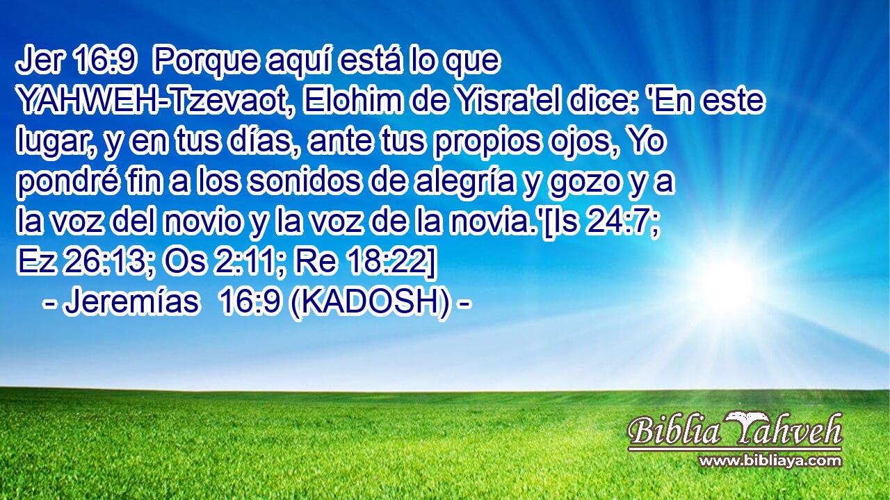  Porque aquí está lo que YAHWEH-Tzevaot, Elohim de Yisra'el dice: 'En este lugar, y en tus días, ante tus propios ojos, Yo pondré fin a los sonidos de alegría y gozo y a la voz del novio y la voz de la novia.'[Is 24:7; Ez 26:13; Os 2:11; Re 18:22] 
