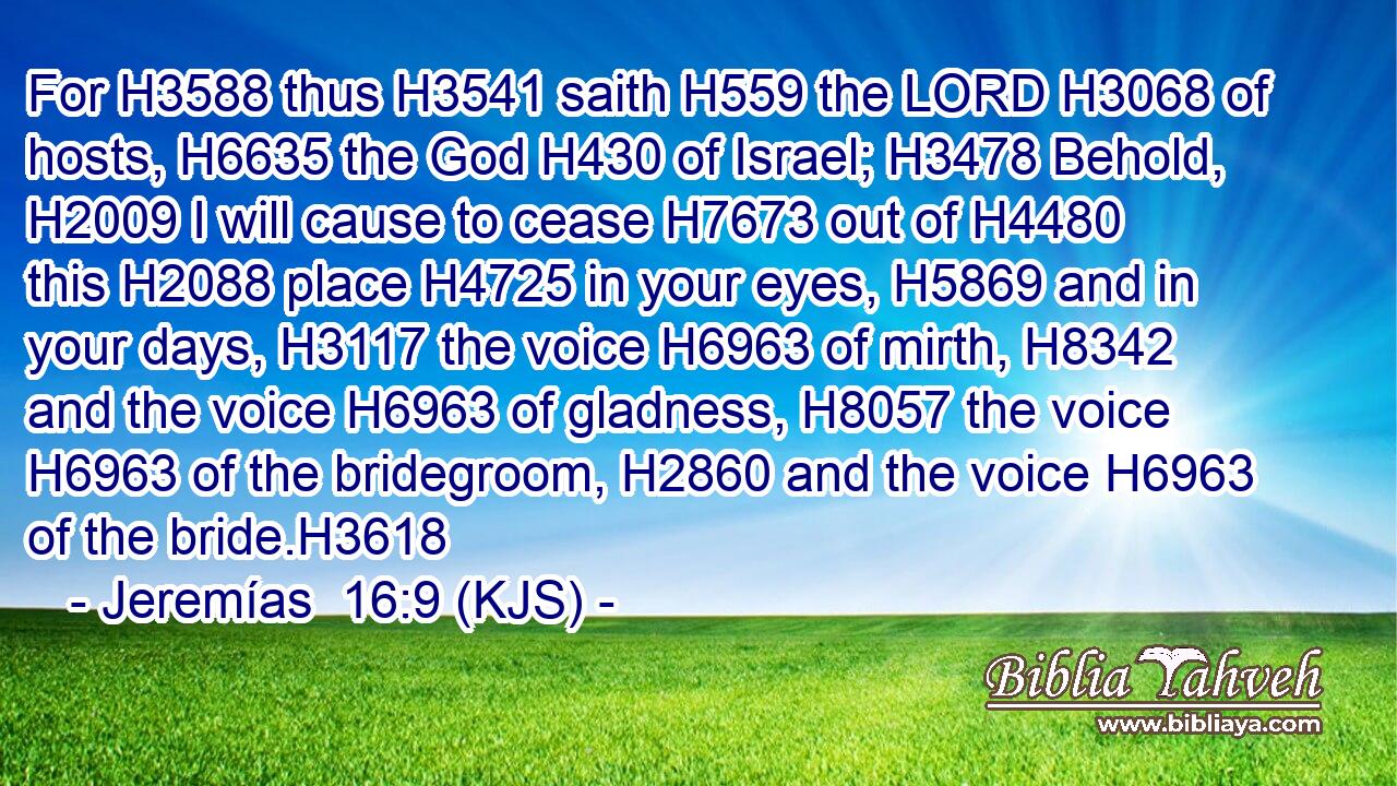 For H3588 thus H3541 saith H559 the LORD H3068 of hosts, H6635 the God H430 of Israel; H3478 Behold, H2009 I will cause to cease H7673 out of H4480 this H2088 place H4725 in your eyes, H5869 and in your days, H3117 the voice H6963 of mirth, H8342 and the voice H6963 of gladness, H8057 the voice H6963 of the bridegroom, H2860 and the voice H6963 of the bride.H3618
