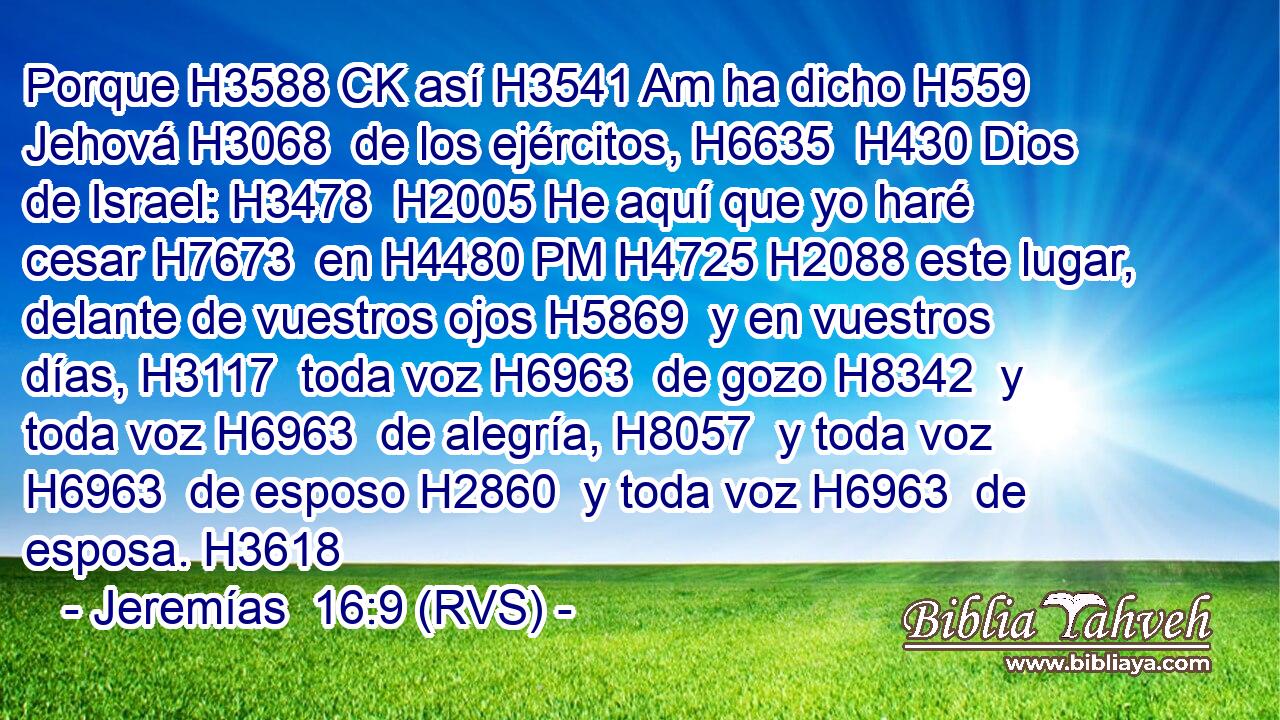 Porque H3588 CK así H3541 Am ha dicho H559  Jehová H3068  de los ejércitos, H6635  H430 Dios de Israel: H3478  H2005 He aquí que yo haré cesar H7673  en H4480 PM H4725 H2088 este lugar, delante de vuestros ojos H5869  y en vuestros días, H3117  toda voz H6963  de gozo H8342  y toda voz H6963  de alegría, H8057  y toda voz H6963  de esposo H2860  y toda voz H6963  de esposa. H3618