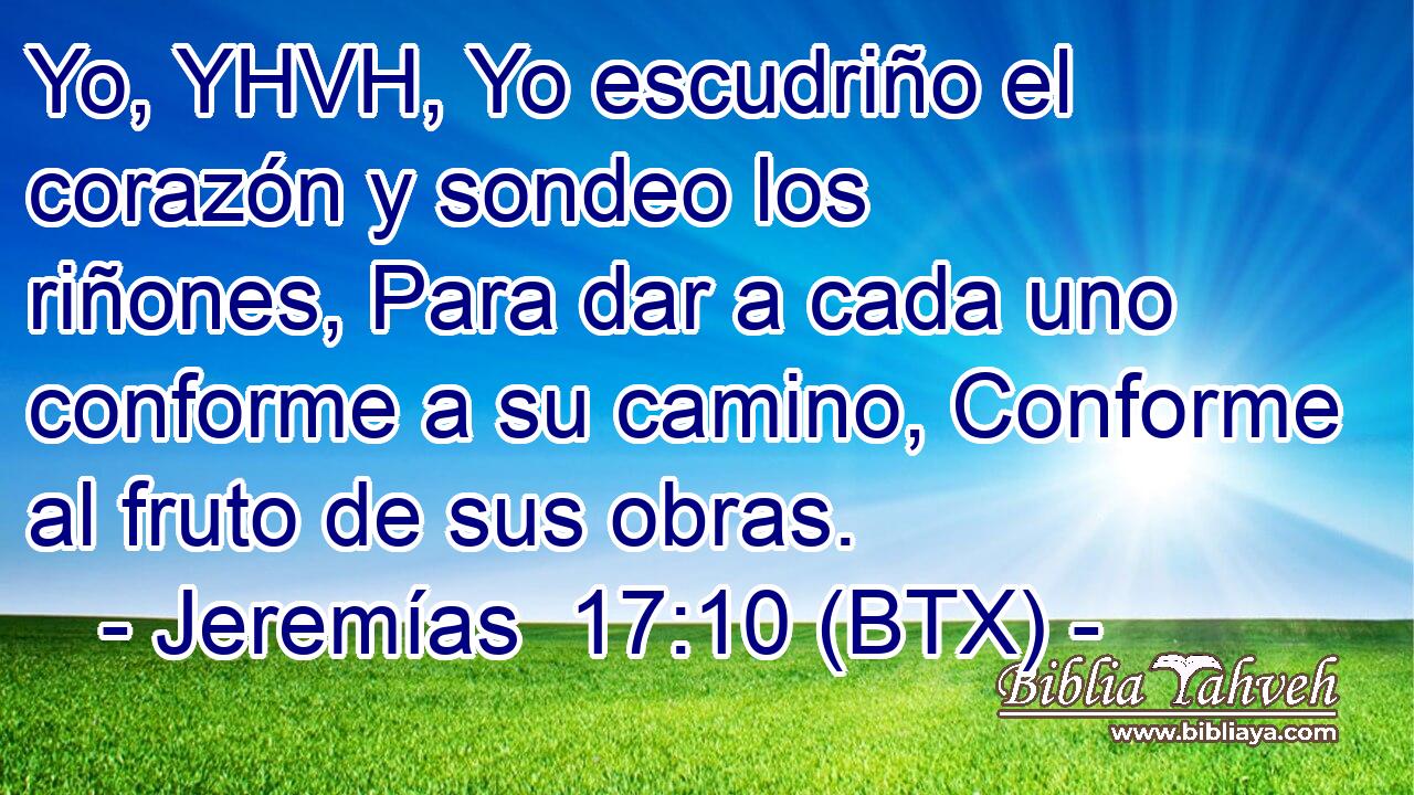 Yo, YHVH, Yo escudriño el corazón y sondeo los riñones, Para dar a cada uno conforme a su camino, Conforme al fruto de sus obras.