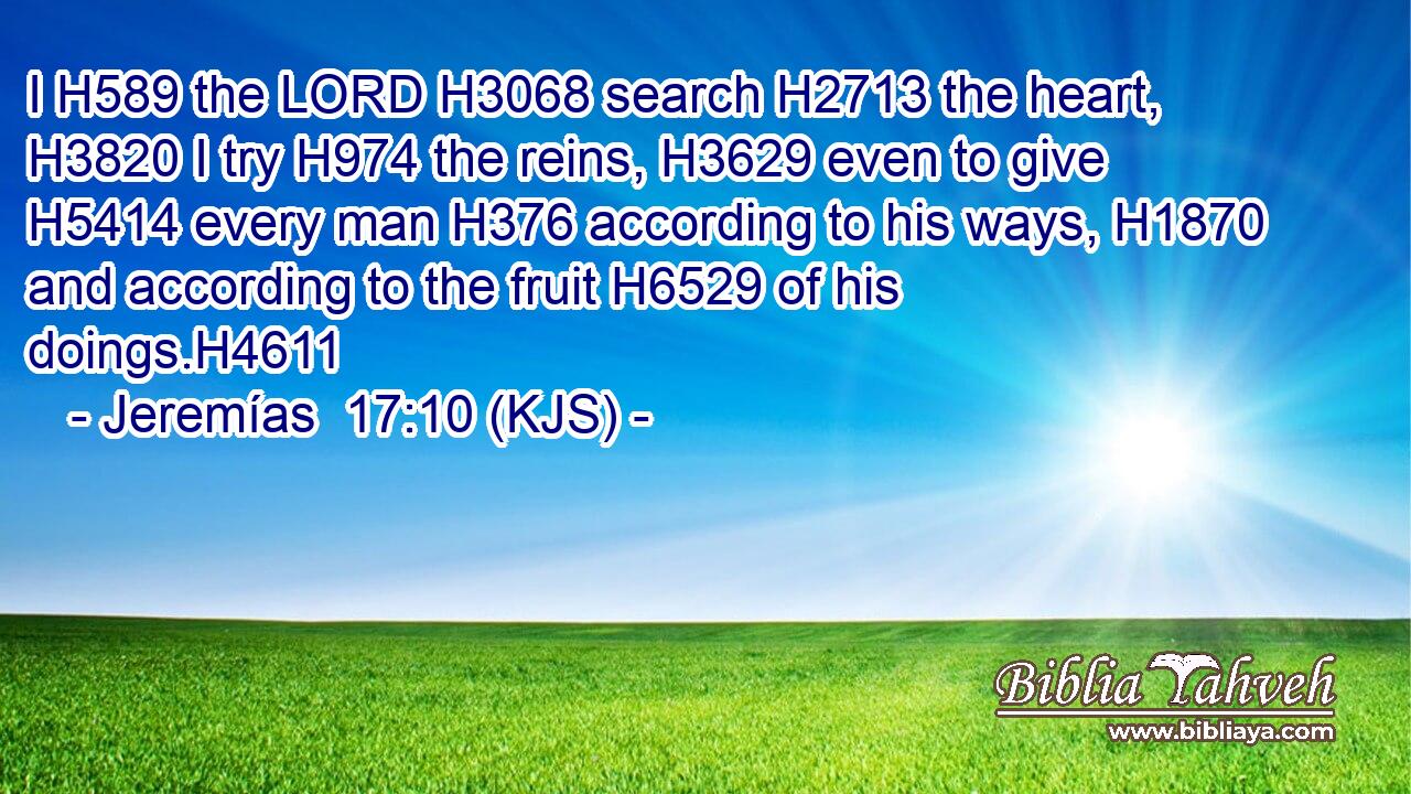 I H589 the LORD H3068 search H2713 the heart, H3820 I try H974 the reins, H3629 even to give H5414 every man H376 according to his ways, H1870 and according to the fruit H6529 of his doings.H4611