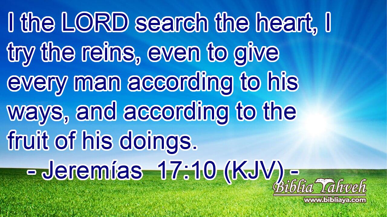 I the LORD search the heart, I try the reins, even to give every man according to his ways, and according to the fruit of his doings.