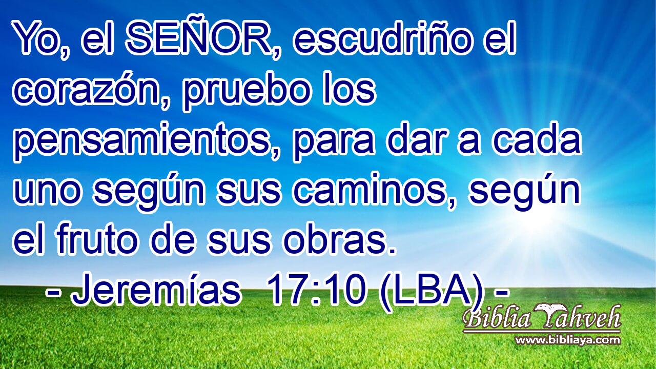 Yo, el SEÑOR, escudriño el corazón, pruebo los pensamientos, para dar a cada uno según sus caminos, según el fruto de sus obras.