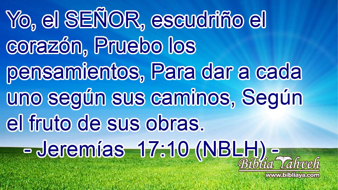  Yo, el SEÑOR, escudriño el corazón, Pruebo los pensamientos, Para dar a cada uno según sus caminos, Según el fruto de sus obras. 