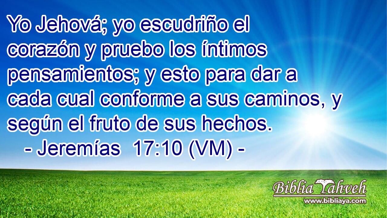 Yo Jehová; yo escudriño el corazón y pruebo los íntimos pensamientos; y esto para dar a cada cual conforme a sus caminos, y según el fruto de sus hechos. 