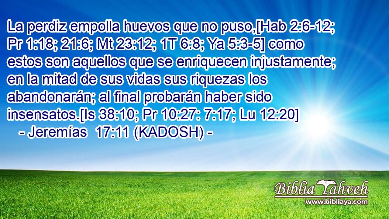  La perdiz empolla huevos que no puso,[Hab 2:6-12; Pr 1:18; 21:6; Mt 23:12; 1T 6:8; Ya 5:3-5] como estos son aquellos que se enriquecen injustamente; en la mitad de sus vidas sus riquezas los abandonarán; al final probarán haber sido insensatos.[Is 38:10; Pr 10:27: 7:17; Lu 12:20] 