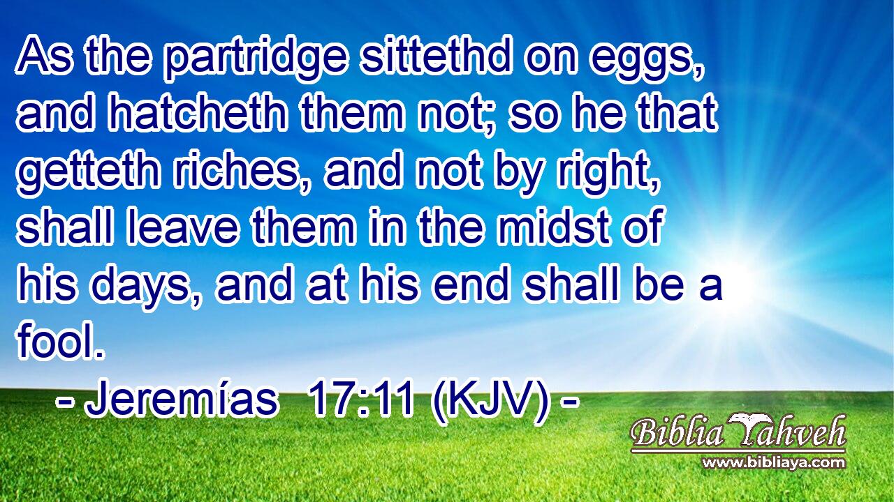 As the partridge sittethd on eggs, and hatcheth them not; so he that getteth riches, and not by right, shall leave them in the midst of his days, and at his end shall be a fool.