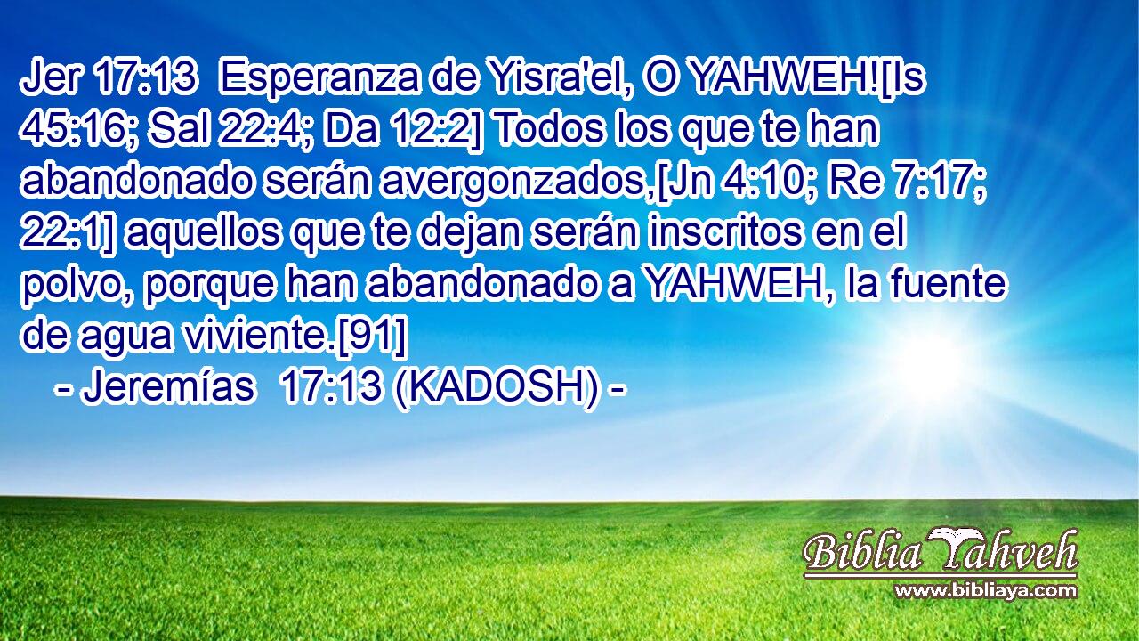  Esperanza de Yisra'el, O YAHWEH![Is 45:16; Sal 22:4; Da 12:2] Todos los que te han abandonado serán avergonzados,[Jn 4:10; Re 7:17; 22:1] aquellos que te dejan serán inscritos en el polvo, porque han abandonado a YAHWEH, la fuente de agua viviente.[91] 