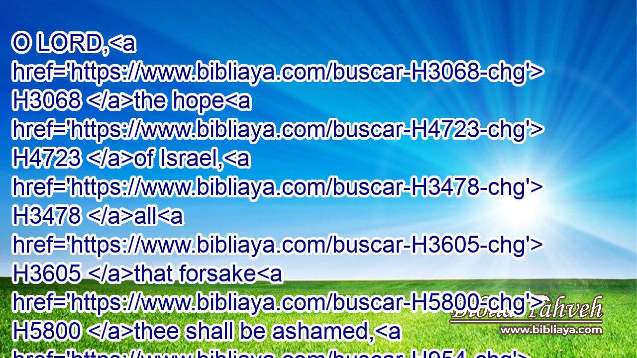 O LORD, H3068 the hope H4723 of Israel, H3478 all H3605 that forsake H5800 thee shall be ashamed, H954 and they that depart from H3249 me shall be written H3789 in the earth, H776 because H3588 they have forsaken H5800 (H853) the LORD, H3068 the fountain H4726 of living H2416 waters.H4325