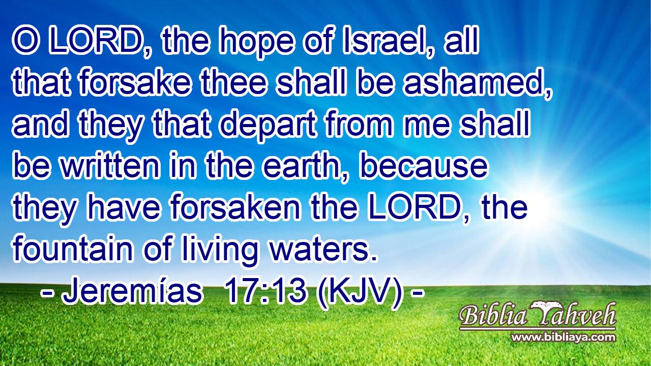 O LORD, the hope of Israel, all that forsake thee shall be ashamed, and they that depart from me shall be written in the earth, because they have forsaken the LORD, the fountain of living waters.