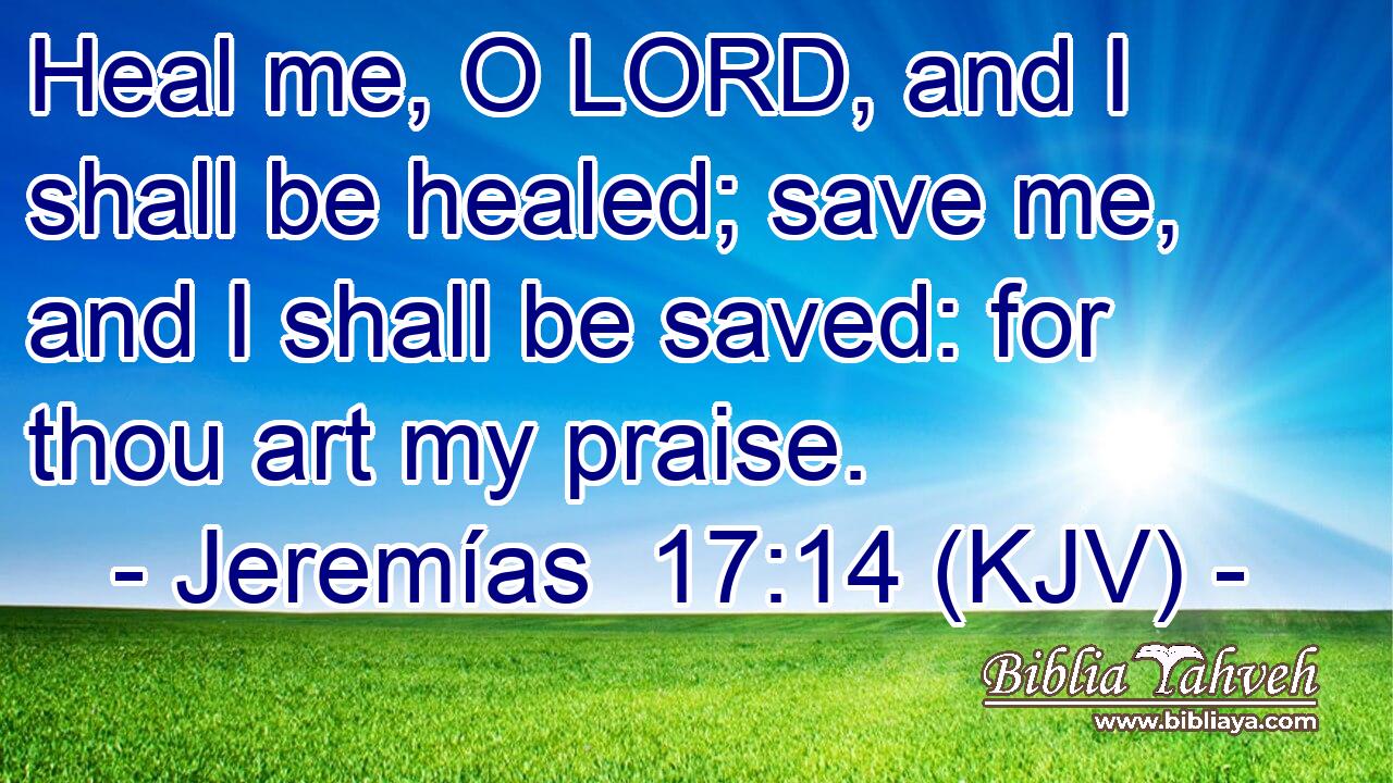 Heal me, O LORD, and I shall be healed; save me, and I shall be saved: for thou art my praise.