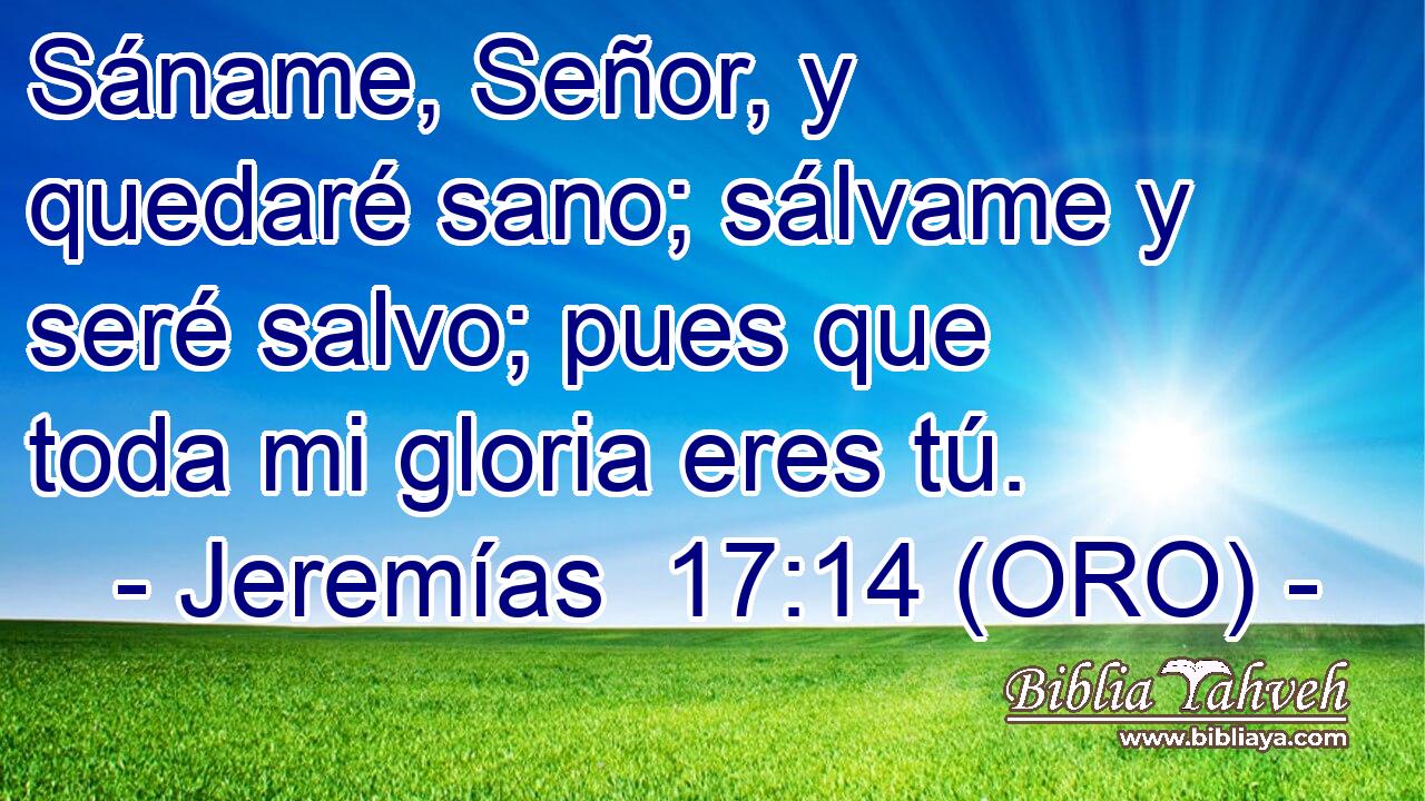  Sáname, Señor, y quedaré sano; sálvame y seré salvo; pues que toda mi gloria eres tú. 