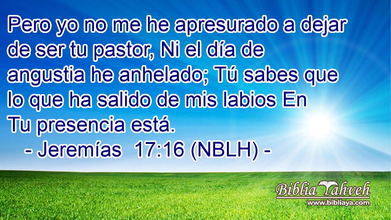  Pero yo no me he apresurado a dejar de ser tu pastor, Ni el día de angustia he anhelado; Tú sabes que lo que ha salido de mis labios En Tu presencia está. 