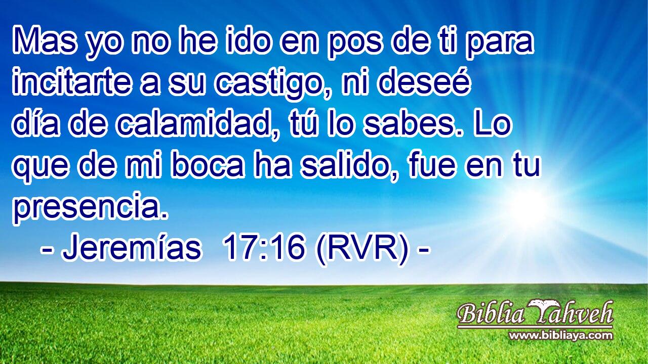 Mas yo no he ido en pos de ti para incitarte a su castigo, ni deseé día de calamidad, tú lo sabes. Lo que de mi boca ha salido, fue en tu presencia.