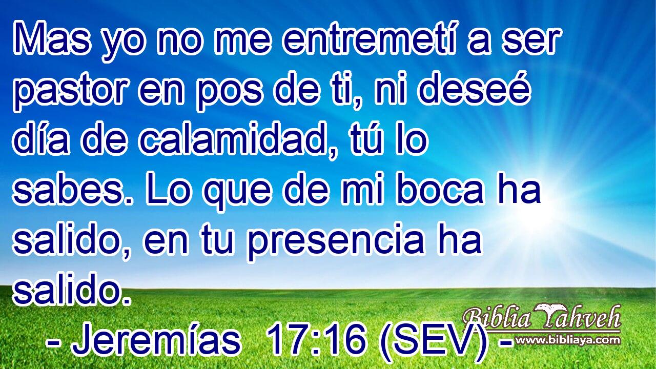 Mas yo no me entremetí a ser pastor en pos de ti, ni deseé día de calamidad, tú lo sabes. Lo que de mi boca ha salido, en tu presencia ha salido.