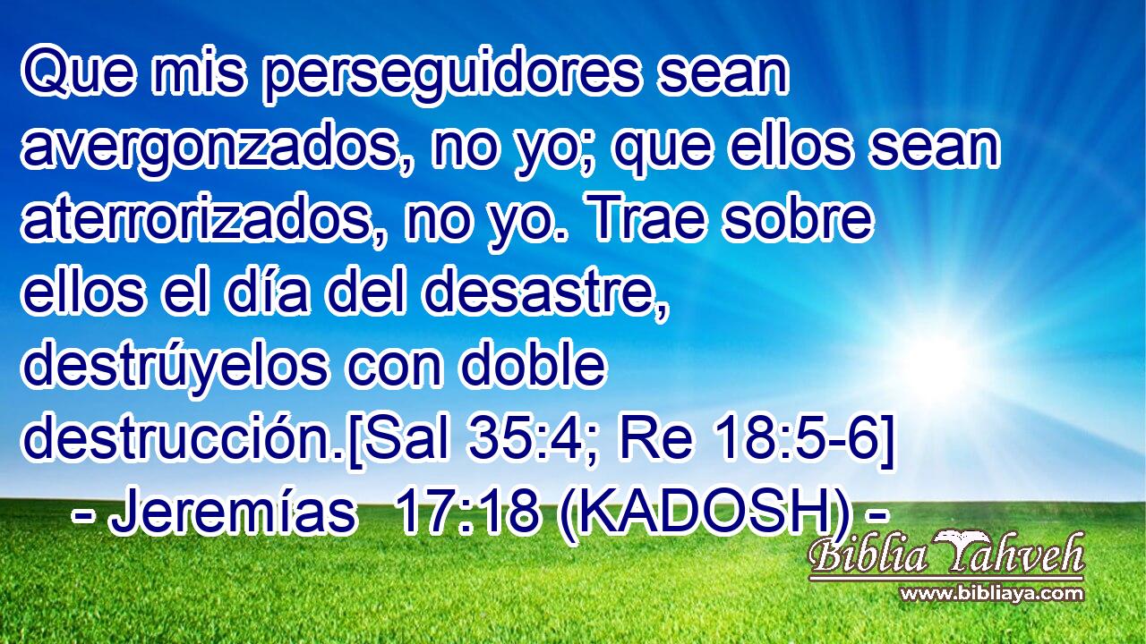  Que mis perseguidores sean avergonzados, no yo; que ellos sean aterrorizados, no yo. Trae sobre ellos el día del desastre, destrúyelos con doble destrucción.[Sal 35:4; Re 18:5-6] 