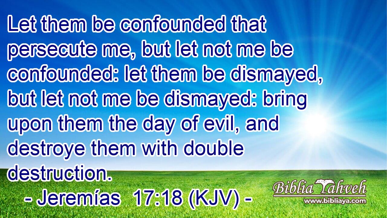 Let them be confounded that persecute me, but let not me be confounded: let them be dismayed, but let not me be dismayed: bring upon them the day of evil, and destroye them with double destruction.