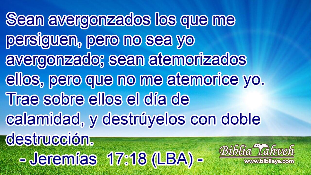 Sean avergonzados los que me persiguen, pero no sea yo avergonzado; sean atemorizados ellos, pero que no me atemorice yo. Trae sobre ellos el día de calamidad, y destrúyelos con doble destrucción.
